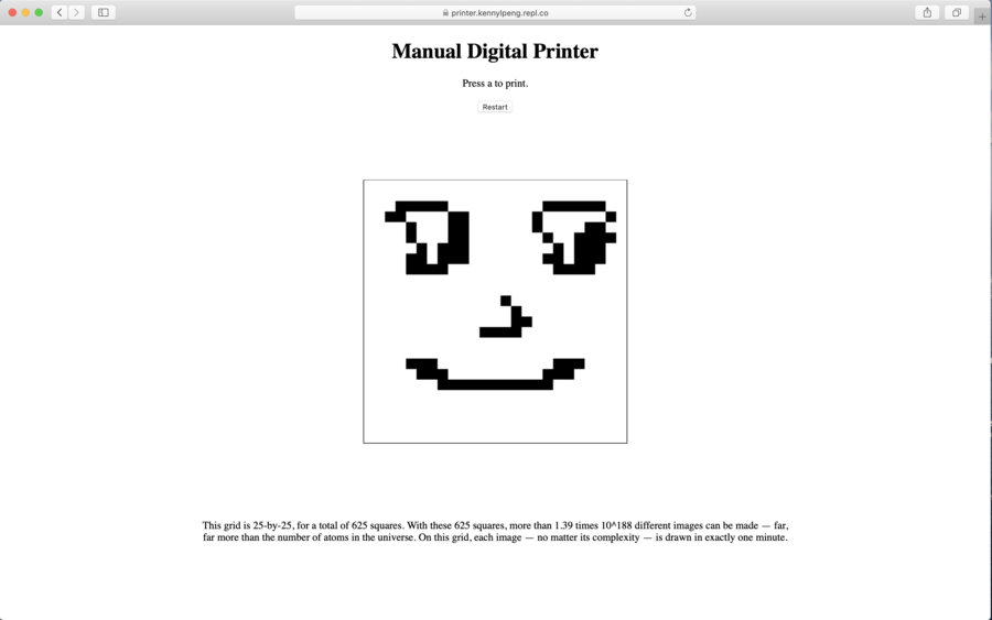 A simple website in default html font. Centered at the top is the title: Manual Digital Printer. Underneath the title is a single instruction, Press a to print. Underneath that is a small button with the word Restart. In the center of the website, there is a square, with a pixellated black and white face drawn inside. Below the square is a short paragraph reading, This grid is 25-by-25, for a total of 625 squares. With these 625 squares, more than 1.39 times 10^188 different images can be made — far, far more than the number of atoms in the universe. On this grid, each image — no matter its complexity — is drawn in exactly one minute. Kenny Peng